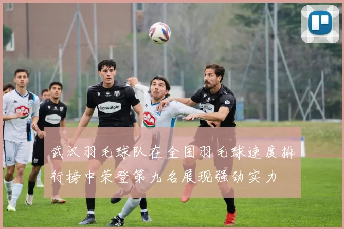 武汉羽毛球队在全国羽毛球速度排行榜中荣登第九名展现强劲实力