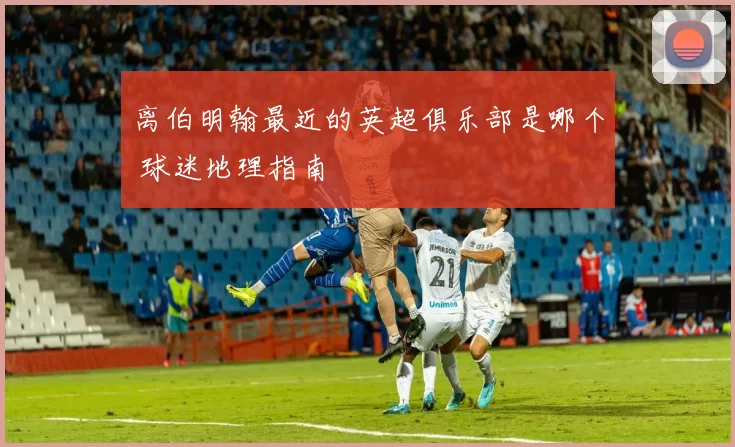 离伯明翰最近的英超俱乐部是哪个 球迷地理指南