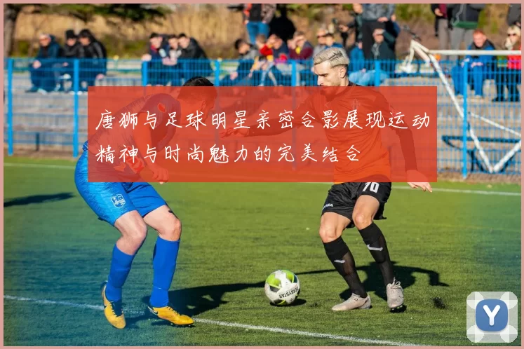 唐狮与足球明星亲密合影展现运动精神与时尚魅力的完美结合