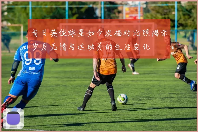 昔日英俊球星如今发福对比照揭示岁月无情与运动员的生活变化