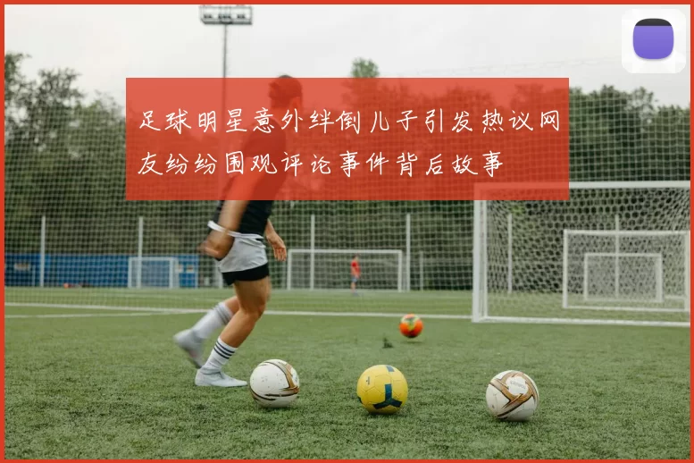 足球明星意外绊倒儿子引发热议网友纷纷围观评论事件背后故事