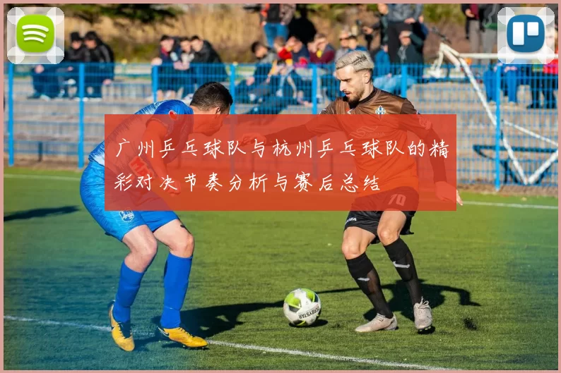 广州乒乓球队与杭州乒乓球队的精彩对决节奏分析与赛后总结